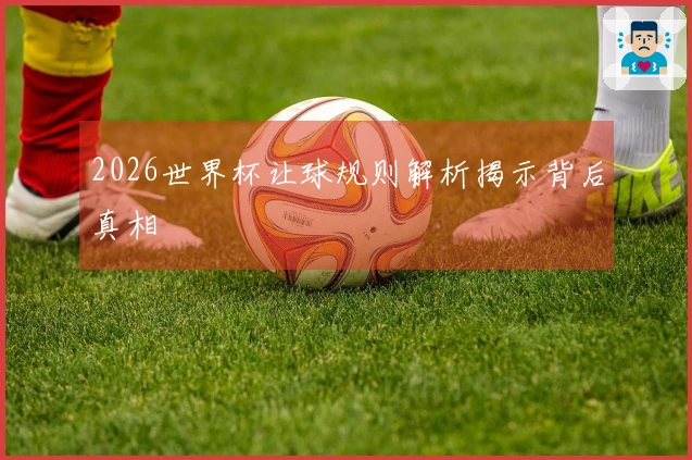 2026世界杯让球规则解析揭示背后真相