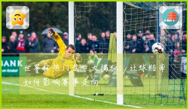世界杯热门盘口大揭秘：让球赔率如何影响赛事走向