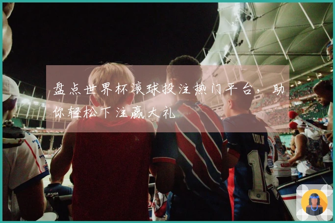 盘点世界杯滚球投注热门平台，助你轻松下注赢大礼