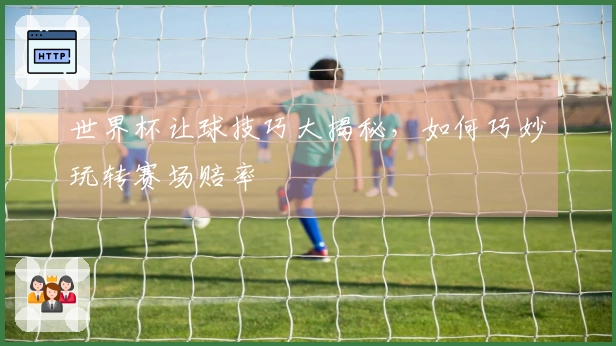 世界杯让球技巧大揭秘，如何巧妙玩转赛场赔率