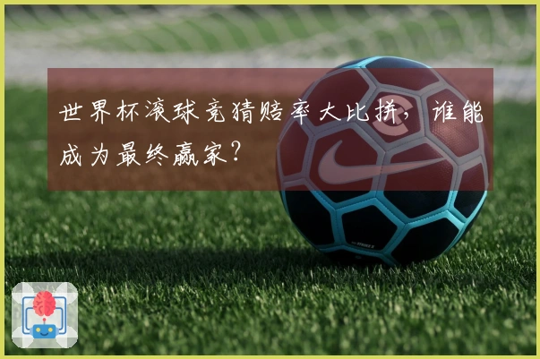 世界杯滚球竞猜赔率大比拼，谁能成为最终赢家？